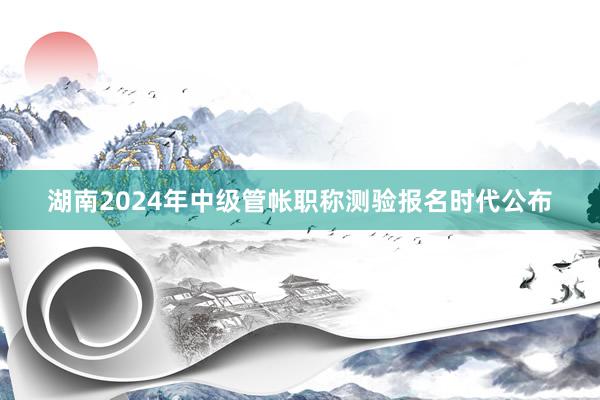 湖南2024年中级管帐职称测验报名时代公布