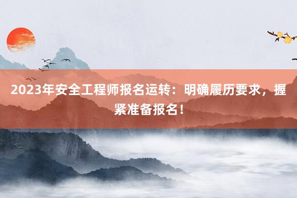 2023年安全工程师报名运转：明确履历要求，握紧准备报名！