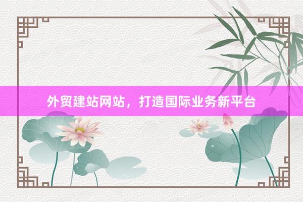 外贸建站网站，打造国际业务新平台