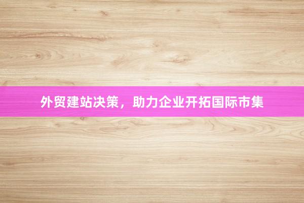 外贸建站决策，助力企业开拓国际市集