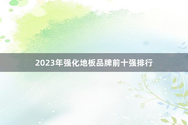 2023年强化地板品牌前十强排行
