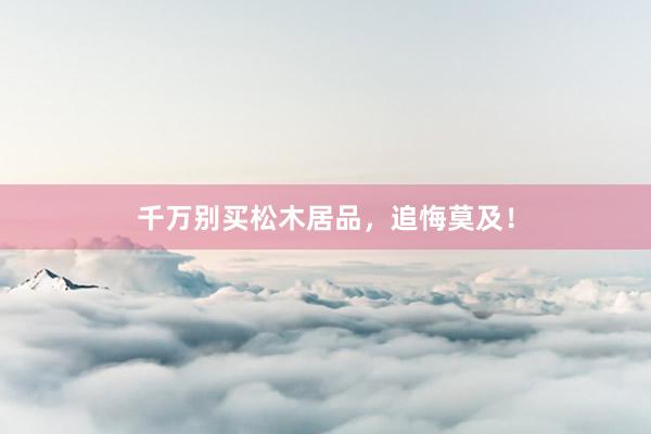 千万别买松木居品，追悔莫及！