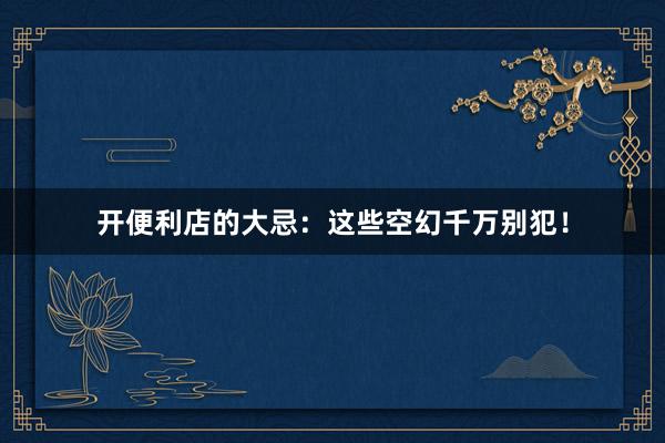 开便利店的大忌：这些空幻千万别犯！