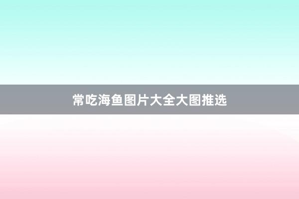 常吃海鱼图片大全大图推选
