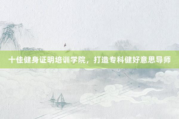 十佳健身证明培训学院，打造专科健好意思导师