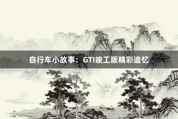 自行车小故事:GTI竣工版精彩追忆